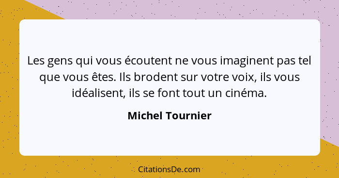 Les gens qui vous écoutent ne vous imaginent pas tel que vous êtes. Ils brodent sur votre voix, ils vous idéalisent, ils se font tou... - Michel Tournier