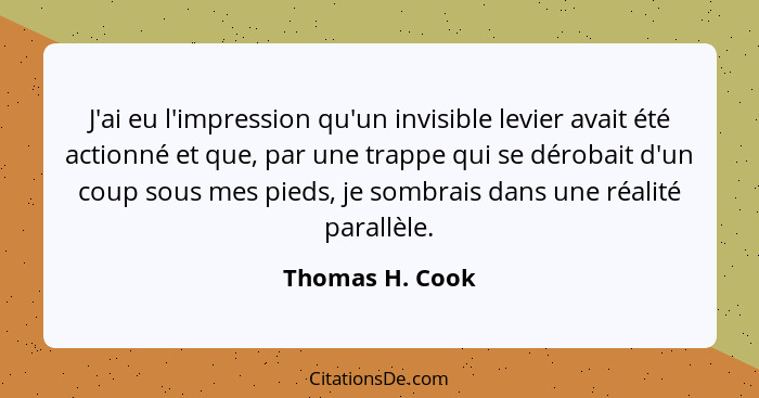 J'ai eu l'impression qu'un invisible levier avait été actionné et que, par une trappe qui se dérobait d'un coup sous mes pieds, je so... - Thomas H. Cook