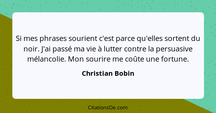 Si mes phrases sourient c'est parce qu'elles sortent du noir. J'ai passé ma vie à lutter contre la persuasive mélancolie. Mon sourir... - Christian Bobin