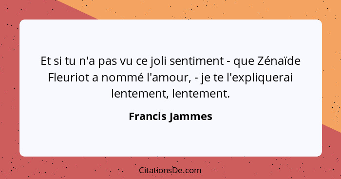 Et si tu n'a pas vu ce joli sentiment - que Zénaïde Fleuriot a nommé l'amour, - je te l'expliquerai lentement, lentement.... - Francis Jammes