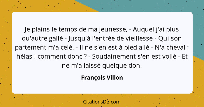 Je plains le temps de ma jeunesse, - Auquel j'ai plus qu'autre gallé - Jusqu'à l'entrée de vieillesse - Qui son partement m'a celé.... - François Villon