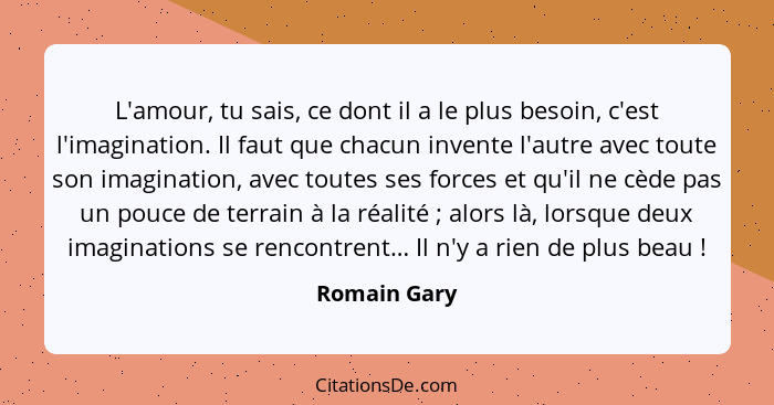 L'amour, tu sais, ce dont il a le plus besoin, c'est l'imagination. Il faut que chacun invente l'autre avec toute son imagination, avec... - Romain Gary