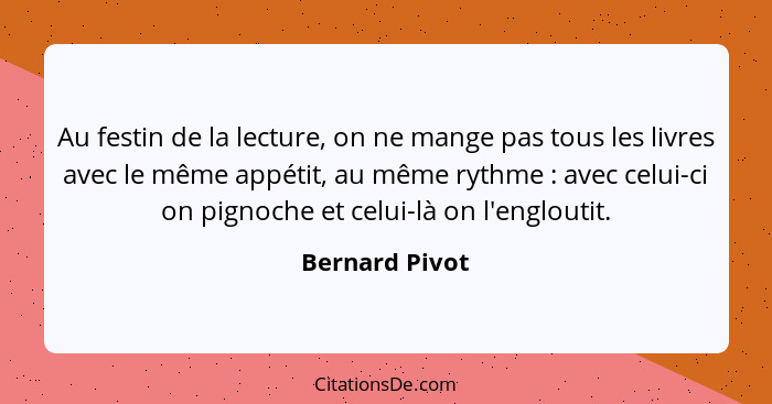 Au festin de la lecture, on ne mange pas tous les livres avec le même appétit, au même rythme : avec celui-ci on pignoche et celu... - Bernard Pivot