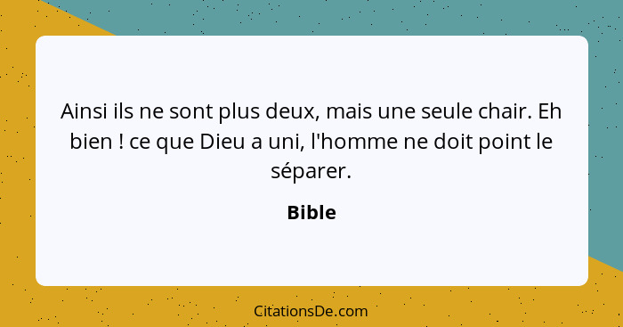 Ainsi ils ne sont plus deux, mais une seule chair. Eh bien ! ce que Dieu a uni, l'homme ne doit point le séparer.... - Bible