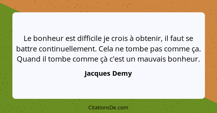 Le bonheur est difficile je crois à obtenir, il faut se battre continuellement. Cela ne tombe pas comme ça. Quand il tombe comme çà c'e... - Jacques Demy