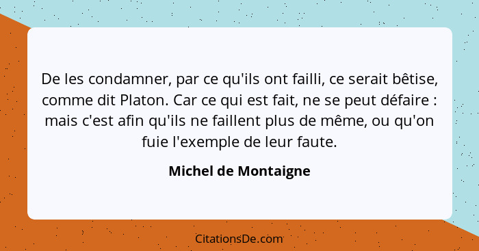 De les condamner, par ce qu'ils ont failli, ce serait bêtise, comme dit Platon. Car ce qui est fait, ne se peut défaire : m... - Michel de Montaigne