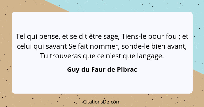 Tel qui pense, et se dit être sage, Tiens-le pour fou ; et celui qui savant Se fait nommer, sonde-le bien avant, Tu trouv... - Guy du Faur de Pibrac