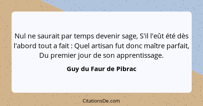 Nul ne saurait par temps devenir sage, S'il l'eût été dès l'abord tout a fait : Quel artisan fut donc maître parfait, Du... - Guy du Faur de Pibrac