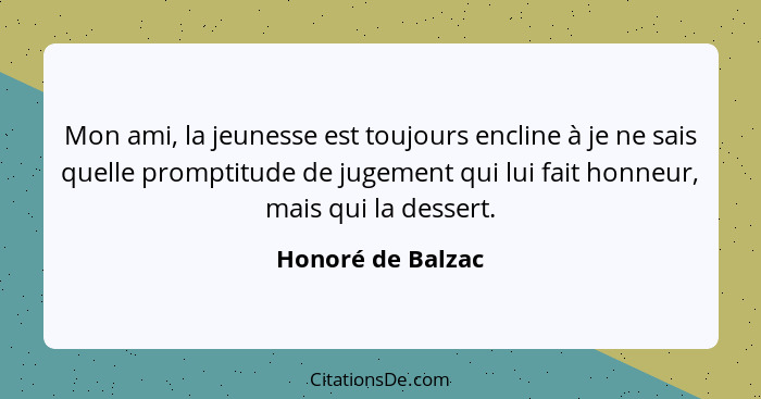 Mon ami, la jeunesse est toujours encline à je ne sais quelle promptitude de jugement qui lui fait honneur, mais qui la dessert.... - Honoré de Balzac