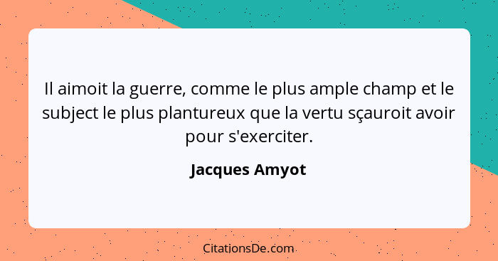 Il aimoit la guerre, comme le plus ample champ et le subject le plus plantureux que la vertu sçauroit avoir pour s'exerciter.... - Jacques Amyot