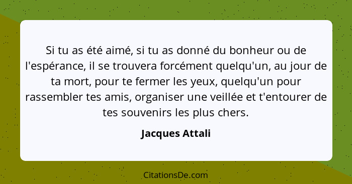 Si tu as été aimé, si tu as donné du bonheur ou de l'espérance, il se trouvera forcément quelqu'un, au jour de ta mort, pour te ferme... - Jacques Attali