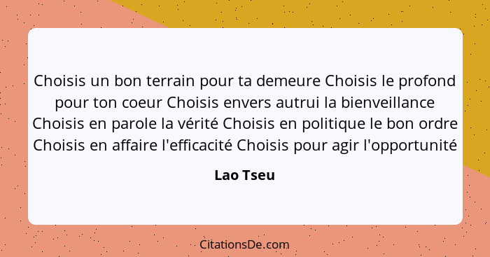 Choisis un bon terrain pour ta demeure Choisis le profond pour ton coeur Choisis envers autrui la bienveillance Choisis en parole la vérité... - Lao Tseu