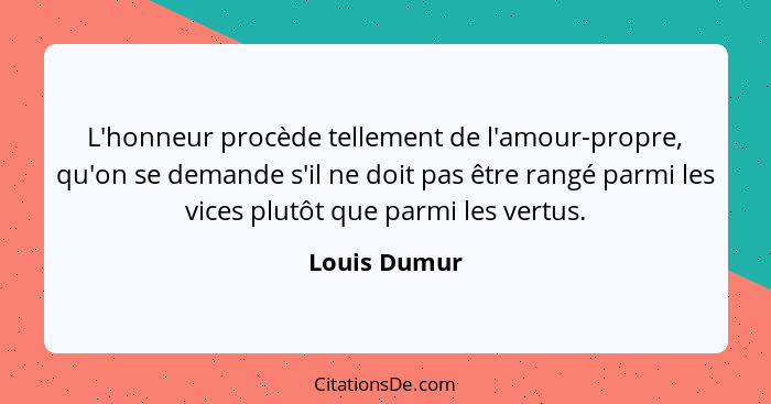 L'honneur procède tellement de l'amour-propre, qu'on se demande s'il ne doit pas être rangé parmi les vices plutôt que parmi les vertus.... - Louis Dumur