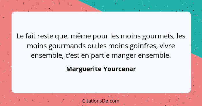 Le fait reste que, même pour les moins gourmets, les moins gourmands ou les moins goinfres, vivre ensemble, c'est en partie man... - Marguerite Yourcenar