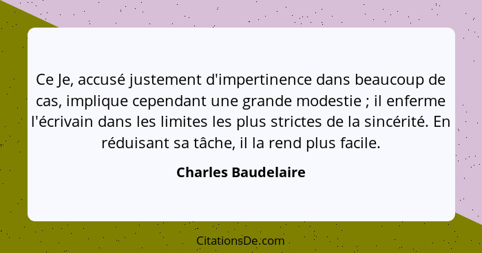 Ce Je, accusé justement d'impertinence dans beaucoup de cas, implique cependant une grande modestie ; il enferme l'écrivain... - Charles Baudelaire