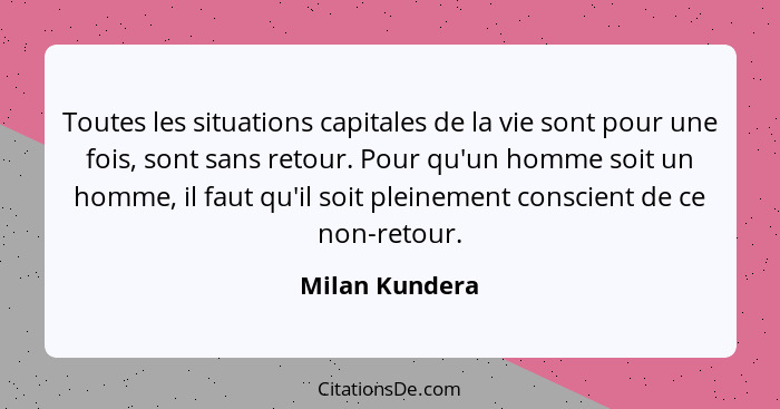 Toutes les situations capitales de la vie sont pour une fois, sont sans retour. Pour qu'un homme soit un homme, il faut qu'il soit ple... - Milan Kundera