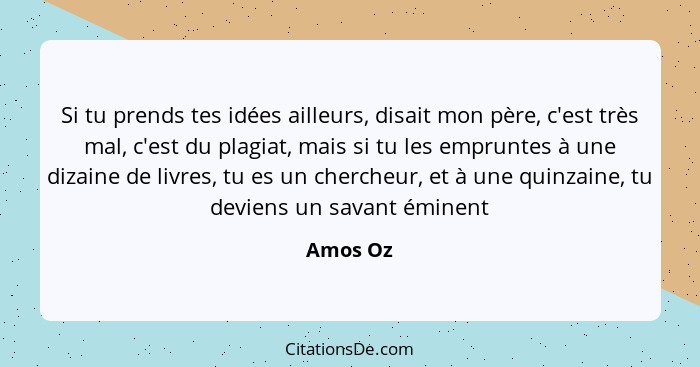 Si tu prends tes idées ailleurs, disait mon père, c'est très mal, c'est du plagiat, mais si tu les empruntes à une dizaine de livres, tu es... - Amos Oz