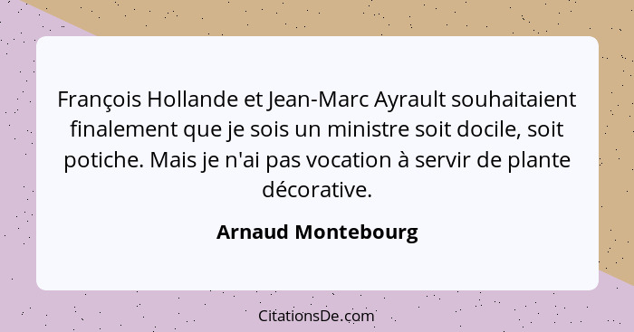 François Hollande et Jean-Marc Ayrault souhaitaient finalement que je sois un ministre soit docile, soit potiche. Mais je n'ai pas... - Arnaud Montebourg