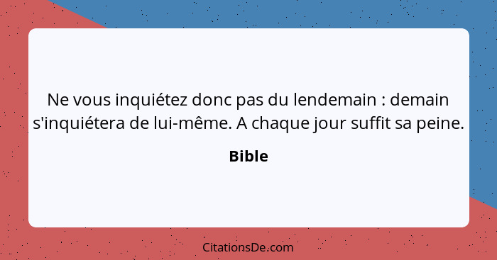 Ne vous inquiétez donc pas du lendemain : demain s'inquiétera de lui-même. A chaque jour suffit sa peine.... - Bible