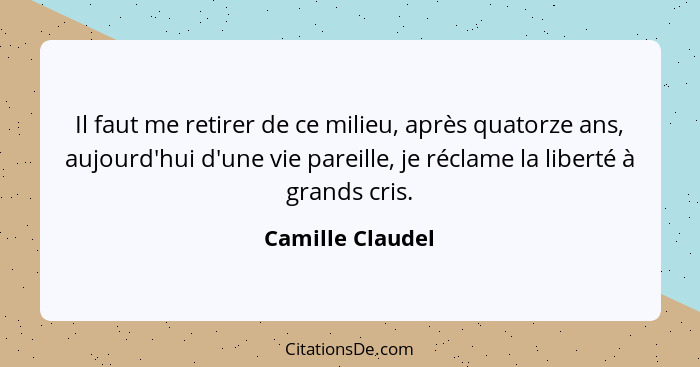 Il faut me retirer de ce milieu, après quatorze ans, aujourd'hui d'une vie pareille, je réclame la liberté à grands cris.... - Camille Claudel