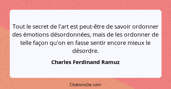 Tout le secret de l'art est peut-être de savoir ordonner des émotions désordonnées, mais de les ordonner de telle façon qu'o... - Charles Ferdinand Ramuz