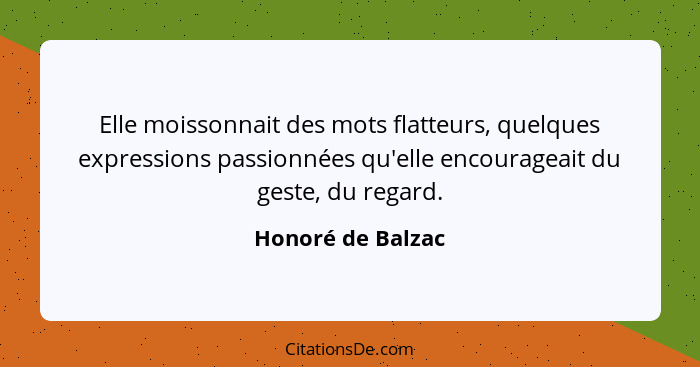 Elle moissonnait des mots flatteurs, quelques expressions passionnées qu'elle encourageait du geste, du regard.... - Honoré de Balzac