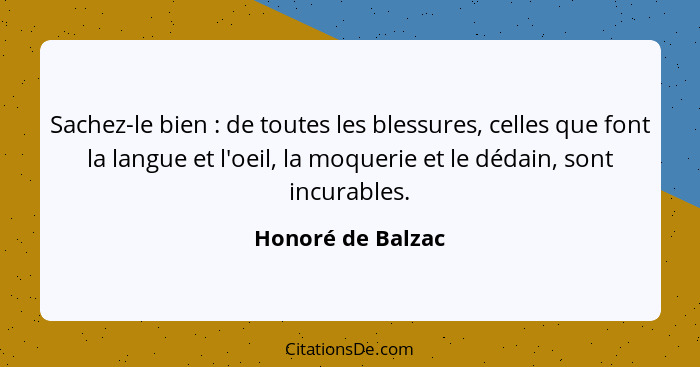 Sachez-le bien : de toutes les blessures, celles que font la langue et l'oeil, la moquerie et le dédain, sont incurables.... - Honoré de Balzac