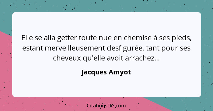 Elle se alla getter toute nue en chemise à ses pieds, estant merveilleusement desfigurée, tant pour ses cheveux qu'elle avoit arrachez... - Jacques Amyot