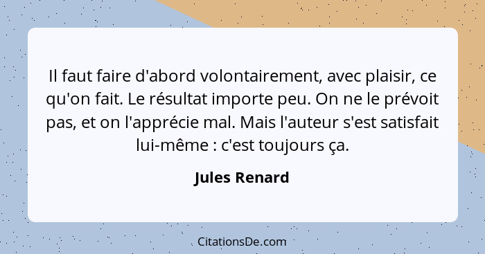 Il faut faire d'abord volontairement, avec plaisir, ce qu'on fait. Le résultat importe peu. On ne le prévoit pas, et on l'apprécie mal.... - Jules Renard