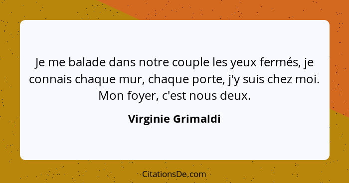 Je me balade dans notre couple les yeux fermés, je connais chaque mur, chaque porte, j'y suis chez moi. Mon foyer, c'est nous deux... - Virginie Grimaldi