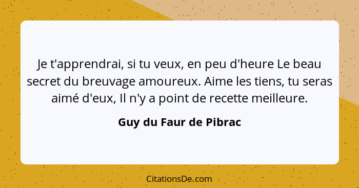 Je t'apprendrai, si tu veux, en peu d'heure Le beau secret du breuvage amoureux. Aime les tiens, tu seras aimé d'eux, Il n'y a... - Guy du Faur de Pibrac