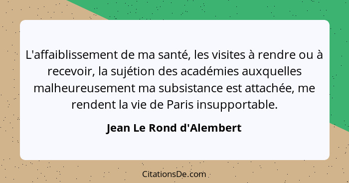 L'affaiblissement de ma santé, les visites à rendre ou à recevoir, la sujétion des académies auxquelles malheureusement... - Jean Le Rond d'Alembert