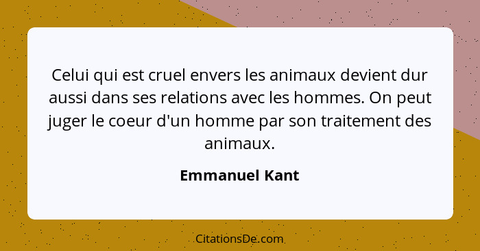 Celui qui est cruel envers les animaux devient dur aussi dans ses relations avec les hommes. On peut juger le coeur d'un homme par son... - Emmanuel Kant