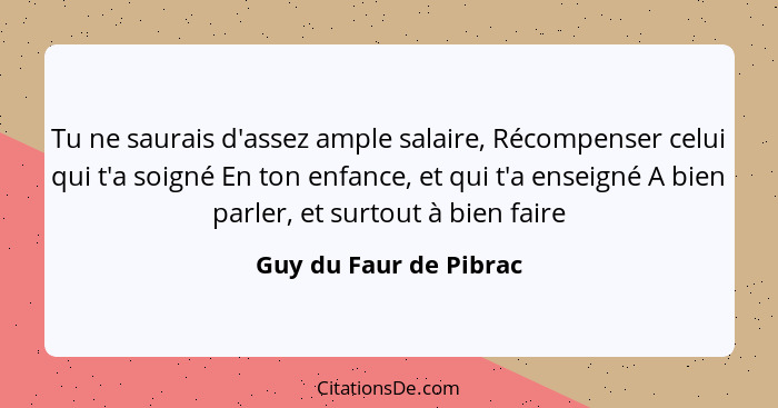 Tu ne saurais d'assez ample salaire, Récompenser celui qui t'a soigné En ton enfance, et qui t'a enseigné A bien parler, et su... - Guy du Faur de Pibrac