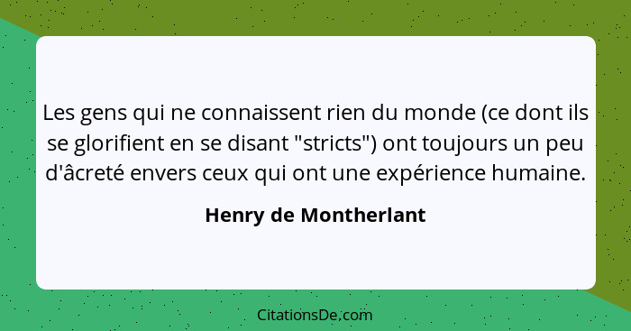 Les gens qui ne connaissent rien du monde (ce dont ils se glorifient en se disant "stricts") ont toujours un peu d'âcreté enver... - Henry de Montherlant