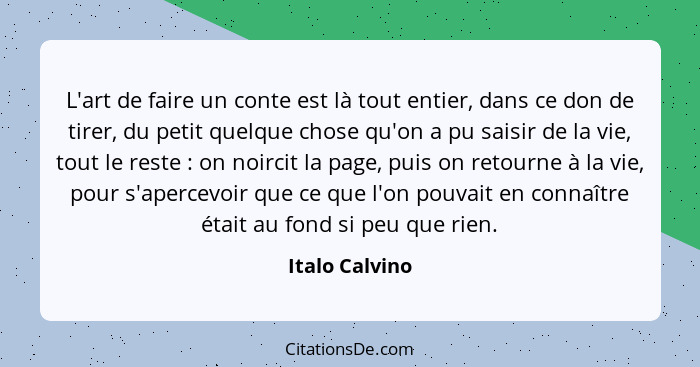 L'art de faire un conte est là tout entier, dans ce don de tirer, du petit quelque chose qu'on a pu saisir de la vie, tout le reste&nb... - Italo Calvino