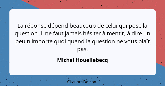 La réponse dépend beaucoup de celui qui pose la question. Il ne faut jamais hésiter à mentir, à dire un peu n'importe quoi quand... - Michel Houellebecq
