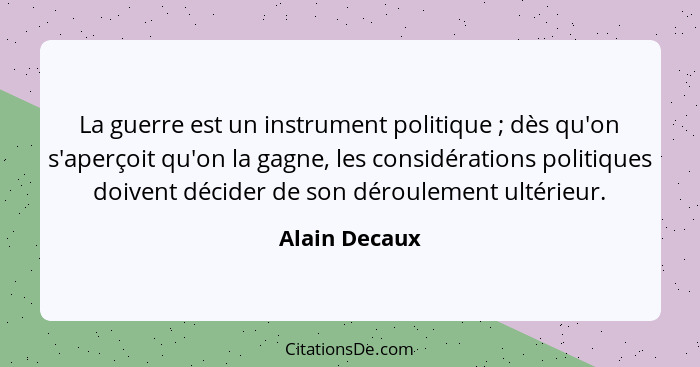 La guerre est un instrument politique ; dès qu'on s'aperçoit qu'on la gagne, les considérations politiques doivent décider de son... - Alain Decaux