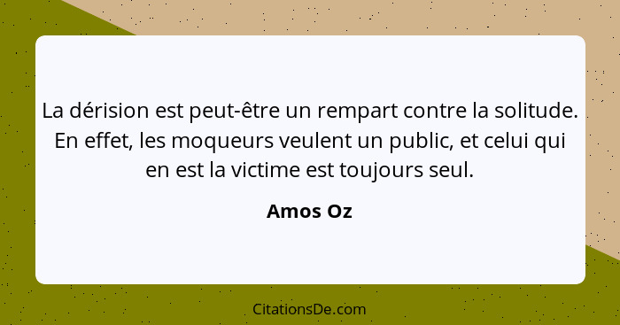 La dérision est peut-être un rempart contre la solitude. En effet, les moqueurs veulent un public, et celui qui en est la victime est toujou... - Amos Oz