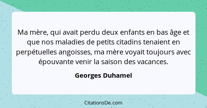 Ma mère, qui avait perdu deux enfants en bas âge et que nos maladies de petits citadins tenaient en perpétuelles angoisses, ma mère... - Georges Duhamel