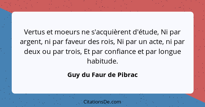 Vertus et moeurs ne s'acquièrent d'étude, Ni par argent, ni par faveur des rois, Ni par un acte, ni par deux ou par trois, Et... - Guy du Faur de Pibrac