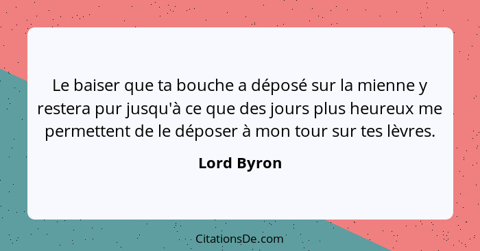 Le baiser que ta bouche a déposé sur la mienne y restera pur jusqu'à ce que des jours plus heureux me permettent de le déposer à mon tour... - Lord Byron