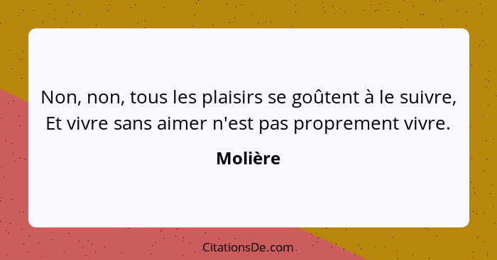 Non, non, tous les plaisirs se goûtent à le suivre, Et vivre sans aimer n'est pas proprement vivre.... - Molière