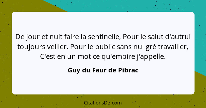 De jour et nuit faire la sentinelle, Pour le salut d'autrui toujours veiller. Pour le public sans nul gré travailler, C'est en... - Guy du Faur de Pibrac