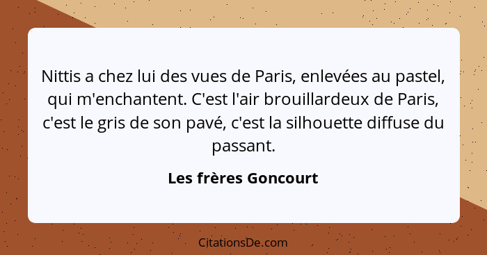 Nittis a chez lui des vues de Paris, enlevées au pastel, qui m'enchantent. C'est l'air brouillardeux de Paris, c'est le gris de... - Les frères Goncourt