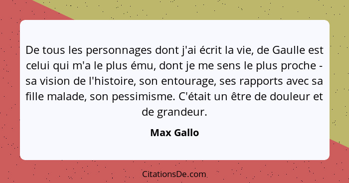 De tous les personnages dont j'ai écrit la vie, de Gaulle est celui qui m'a le plus ému, dont je me sens le plus proche - sa vision de l'h... - Max Gallo