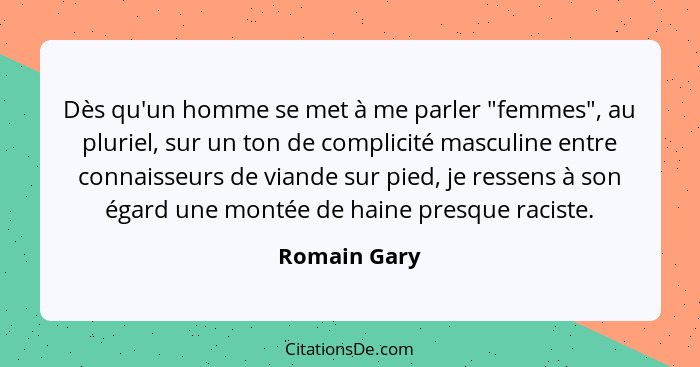 Dès qu'un homme se met à me parler "femmes", au pluriel, sur un ton de complicité masculine entre connaisseurs de viande sur pied, je re... - Romain Gary