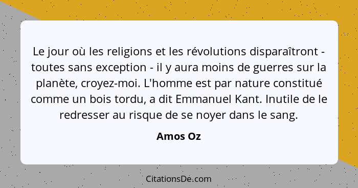Le jour où les religions et les révolutions disparaîtront - toutes sans exception - il y aura moins de guerres sur la planète, croyez-moi. L... - Amos Oz