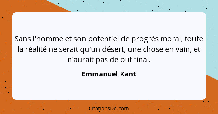Sans l'homme et son potentiel de progrès moral, toute la réalité ne serait qu'un désert, une chose en vain, et n'aurait pas de but fin... - Emmanuel Kant