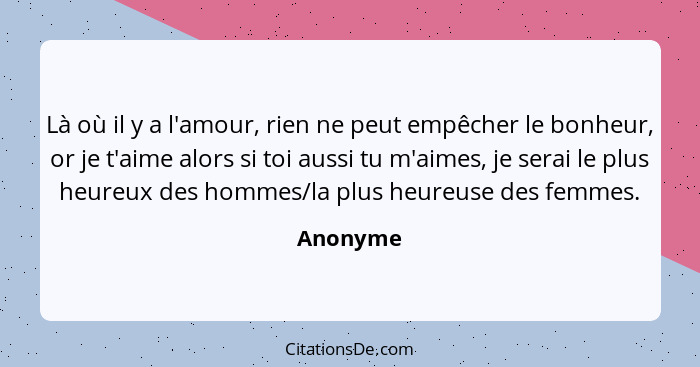 Là où il y a l'amour, rien ne peut empêcher le bonheur, or je t'aime alors si toi aussi tu m'aimes, je serai le plus heureux des hommes/la p... - Anonyme